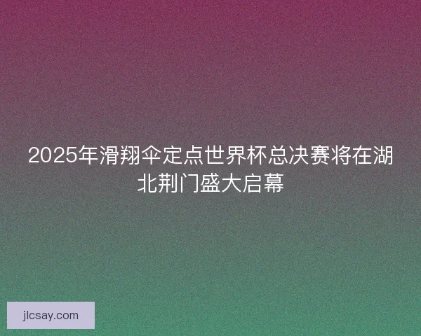 2025年滑翔伞定点世界杯总决赛将在湖北荆门盛大启幕