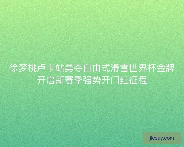 徐梦桃卢卡站勇夺自由式滑雪世界杯金牌开启新赛季强势开门红征程