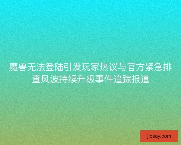 魔兽无法登陆引发玩家热议与官方紧急排查风波持续升级事件追踪报道