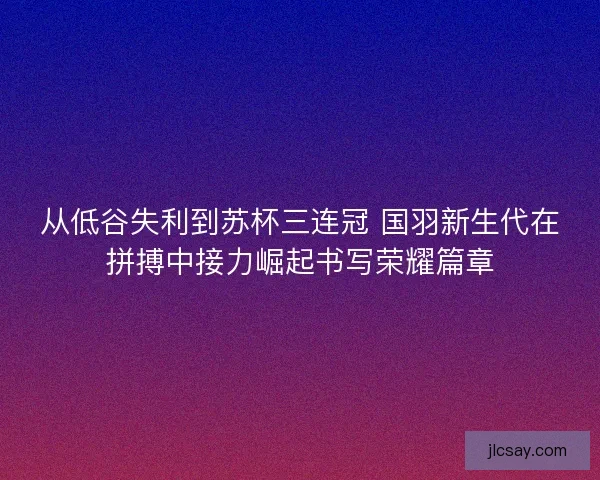 从低谷失利到苏杯三连冠 国羽新生代在拼搏中接力崛起书写荣耀篇章
