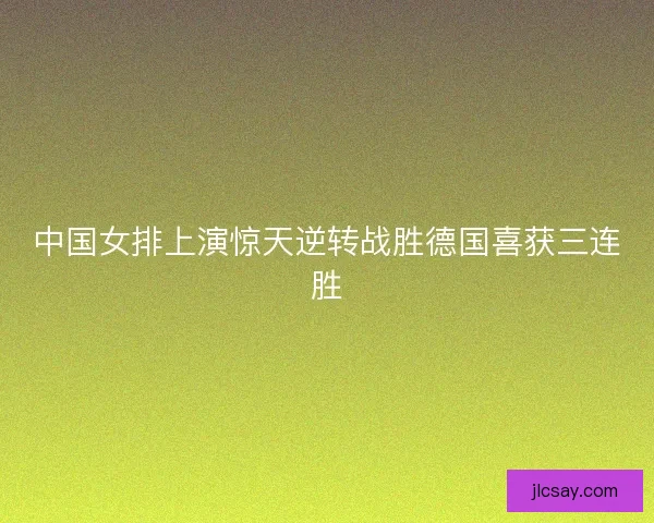 中国女排上演惊天逆转战胜德国喜获三连胜