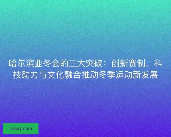 哈尔滨亚冬会的三大突破：创新赛制、科技助力与文化融合推动冬季运动新发展
