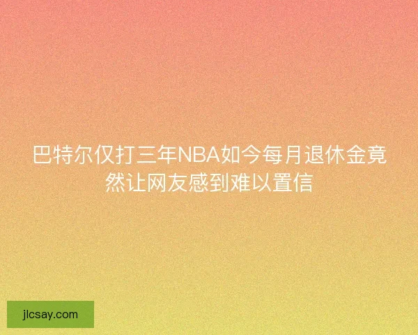 巴特尔仅打三年NBA如今每月退休金竟然让网友感到难以置信